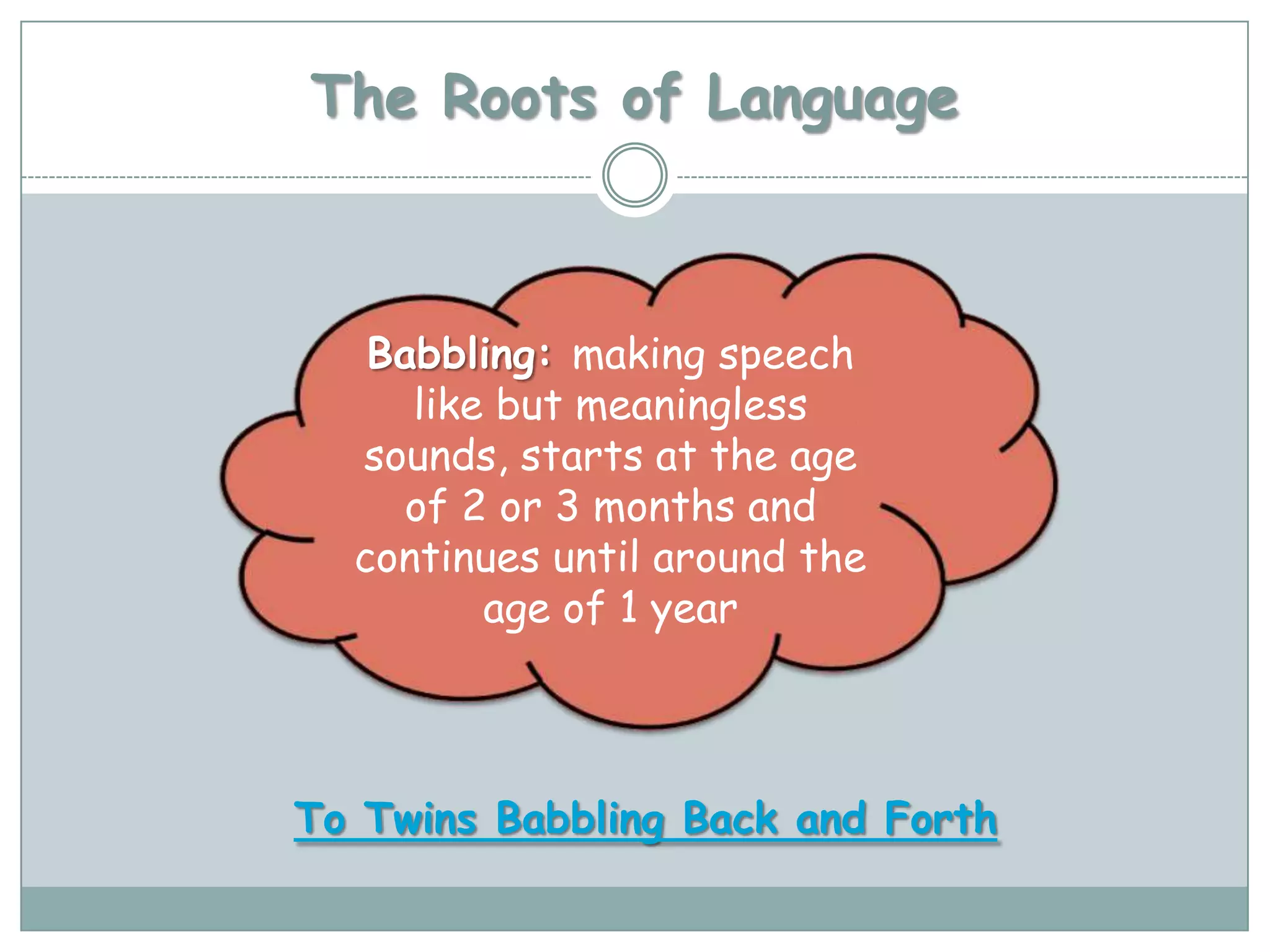 The Roots of Language



   Babbling: making speech
     like but meaningless
  sounds, starts at the age
    of 2 or 3 months and
  continues until around the
         age of 1 year



To Twins Babbling Back and Forth
 