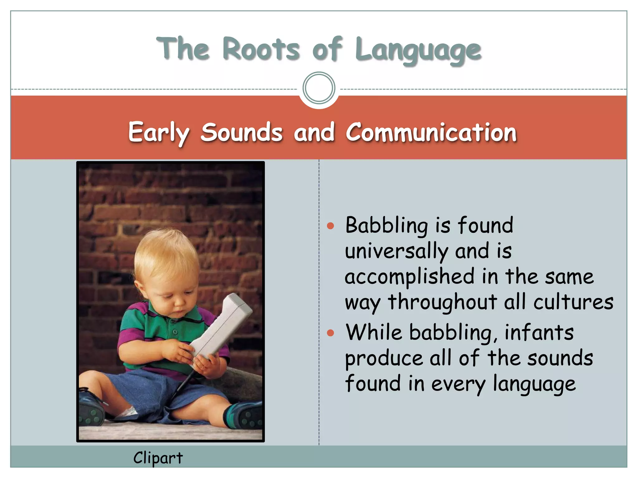 The Roots of Language

Early Sounds and Communication


                Babbling is found
                 universally and is
                 accomplished in the same
                 way throughout all cultures
                While babbling, infants
                 produce all of the sounds
                 found in every language


Clipart
 
