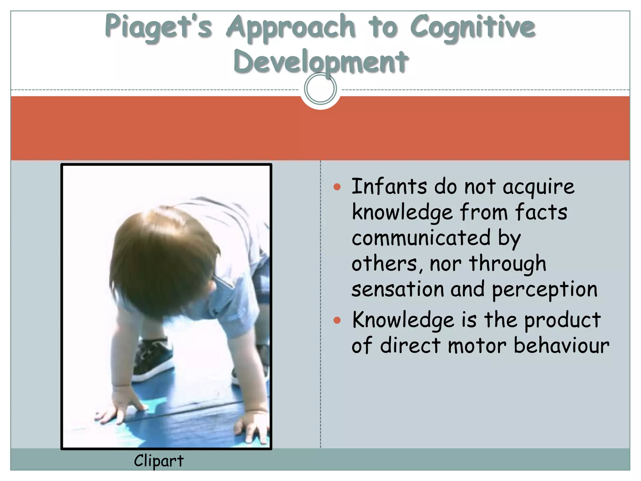 Piaget’s Approach to Cognitive
         Development



                Infants do not acquire
                 knowledge from facts
                 communicated by
                 others, nor through
                 sensation and perception
                Knowledge is the product
                 of direct motor behaviour




  Clipart
 