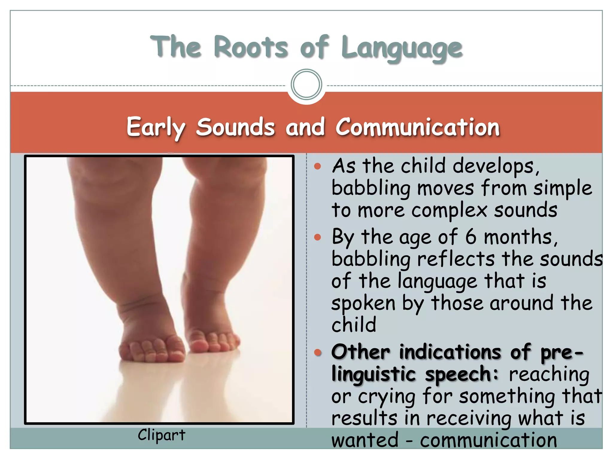 The Roots of Language

Early Sounds and Communication
               As the child develops,
                babbling moves from simple
                to more complex sounds
               By the age of 6 months,
                babbling reflects the sounds
                of the language that is
                spoken by those around the
                child
               Other indications of pre-
                linguistic speech: reaching
                or crying for something that
                results in receiving what is
Clipart         wanted - communication
 