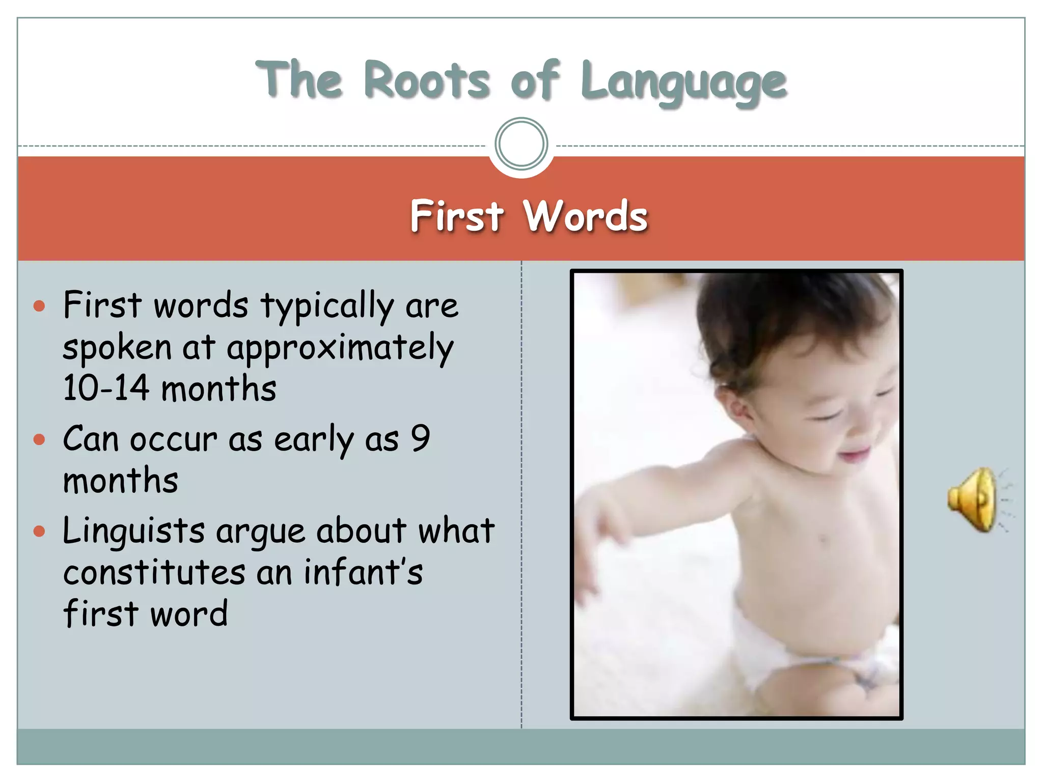 The Roots of Language

                       First Words

 First words typically are
  spoken at approximately
  10-14 months
 Can occur as early as 9
  months
 Linguists argue about what
  constitutes an infant’s
  first word
 