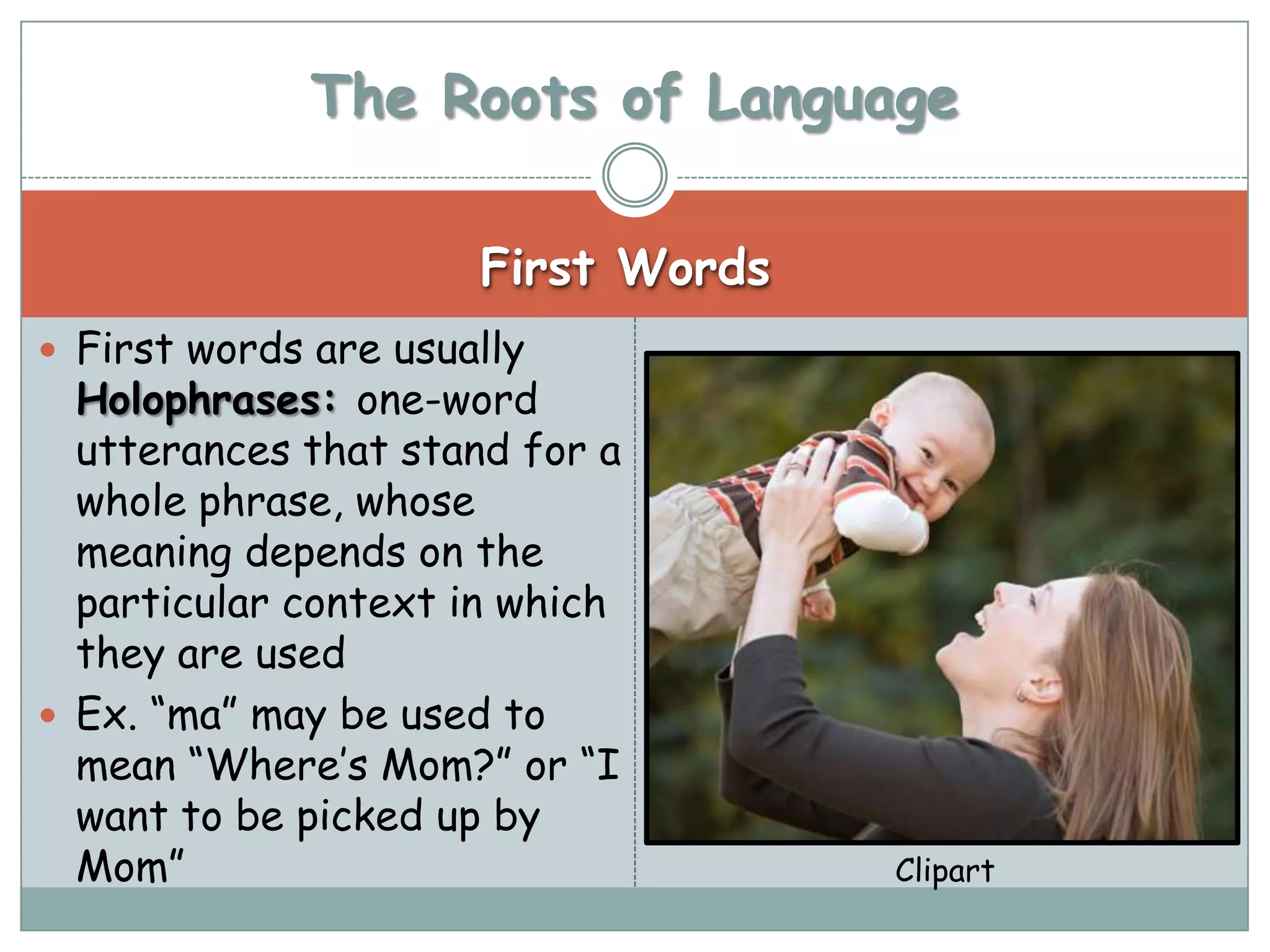 The Roots of Language

                      First Words
 First words are usually
  Holophrases: one-word
  utterances that stand for a
  whole phrase, whose
  meaning depends on the
  particular context in which
  they are used
 Ex. “ma” may be used to
  mean “Where’s Mom?” or “I
  want to be picked up by
  Mom”                              Clipart
 