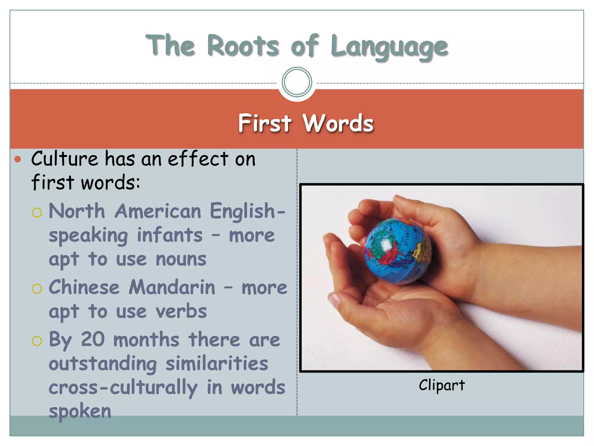 The Roots of Language

                        First Words
 Culture has an effect on
 first words:
  North American English-
   speaking infants – more
   apt to use nouns
  Chinese Mandarin – more
   apt to use verbs
  By 20 months there are
   outstanding similarities
   cross-culturally in words          Clipart
   spoken
 