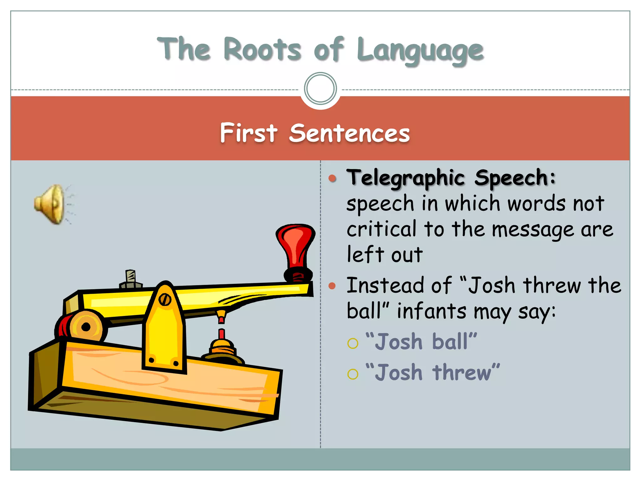 The Roots of Language

    First Sentences
             Telegraphic Speech:
              speech in which words not
              critical to the message are
              left out
             Instead of “Josh threw the
              ball” infants may say:
               “Josh ball”

               “Josh threw”
 