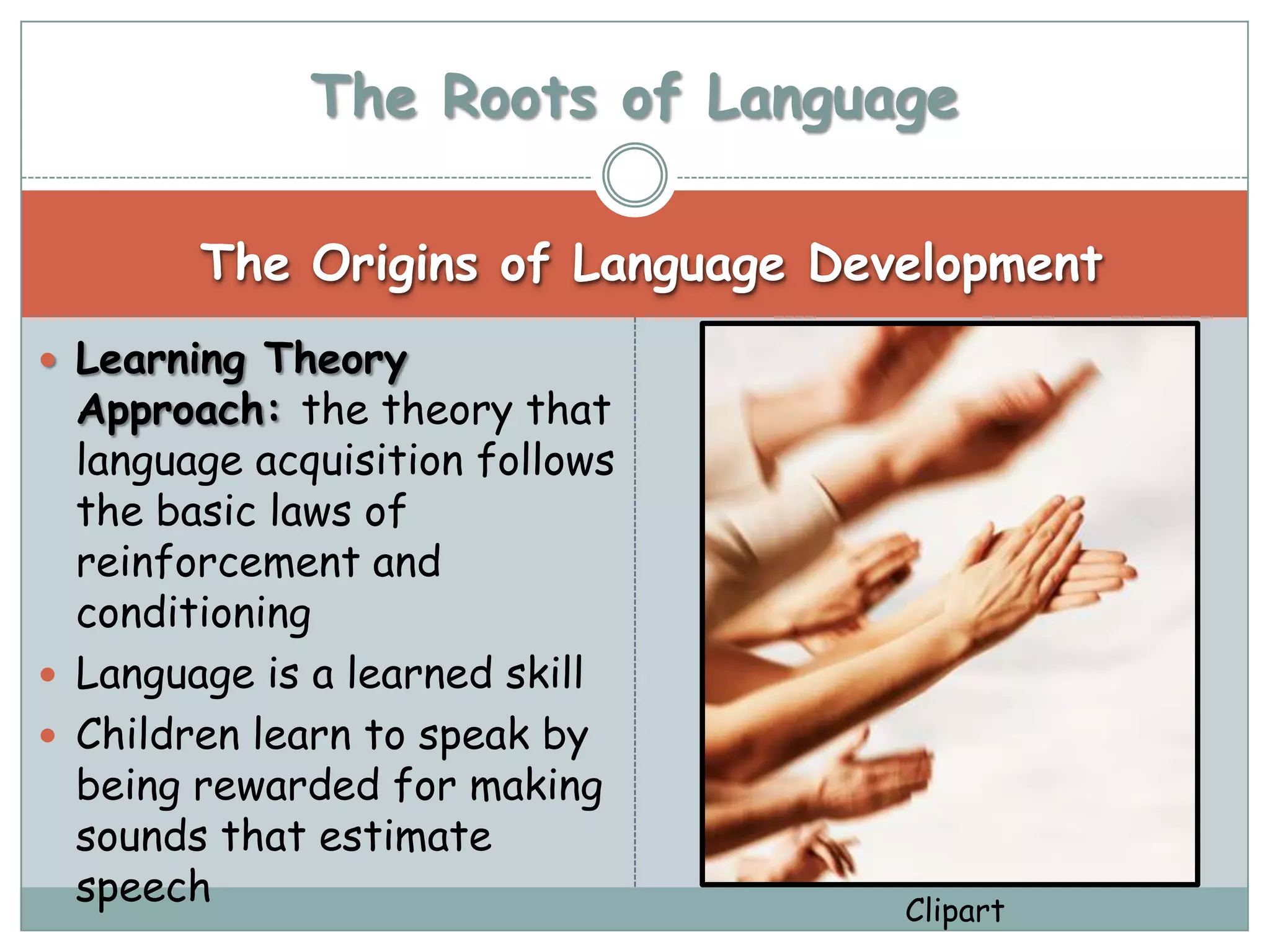 The Roots of Language

        The Origins of Language Development
 Learning Theory
  Approach: the theory that
  language acquisition follows
  the basic laws of
  reinforcement and
  conditioning
 Language is a learned skill
 Children learn to speak by
  being rewarded for making
  sounds that estimate
  speech                           Clipart
 