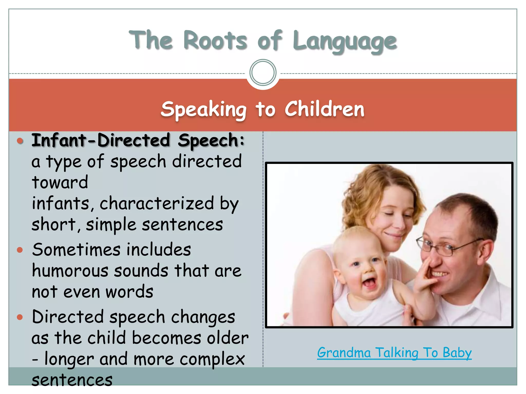 The Roots of Language

                 Speaking to Children
 Infant-Directed Speech:
  a type of speech directed
  toward
  infants, characterized by
  short, simple sentences
 Sometimes includes
  humorous sounds that are
  not even words
 Directed speech changes
  as the child becomes older
                                Grandma Talking To Baby
  - longer and more complex
  sentences
 