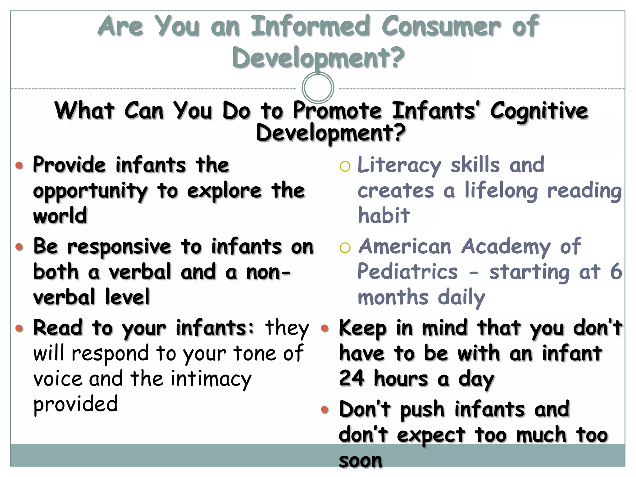 Are You an Informed Consumer of
                 Development?
   What Can You Do to Promote Infants’ Cognitive
                   Development?
 Provide infants the             Literacy skills and
  opportunity to explore the       creates a lifelong reading
  world                            habit
 Be responsive to infants on  American Academy of
  both a verbal and a non-         Pediatrics - starting at 6
  verbal level                     months daily
 Read to your infants: they  Keep in mind that you don’t
  will respond to your tone of   have to be with an infant
  voice and the intimacy         24 hours a day
  provided                      Don’t push infants and
                                 don’t expect too much too
                                 soon
 
