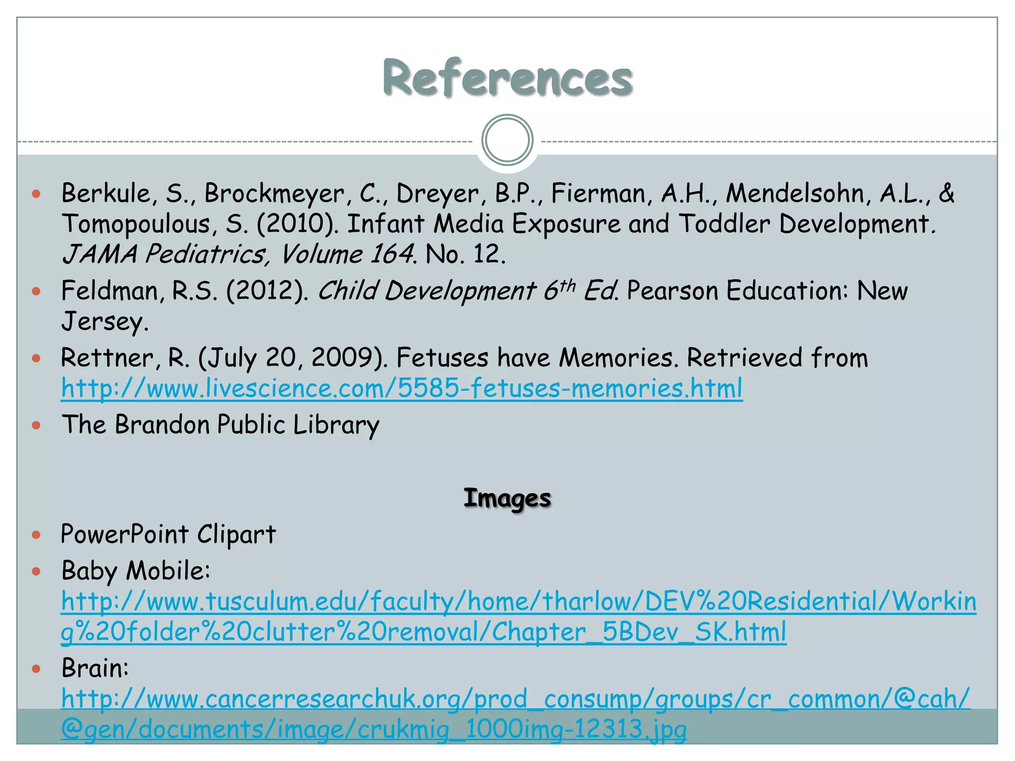 References

 Berkule, S., Brockmeyer, C., Dreyer, B.P., Fierman, A.H., Mendelsohn, A.L., &
  Tomopoulous, S. (2010). Infant Media Exposure and Toddler Development.
  JAMA Pediatrics, Volume 164. No. 12.
 Feldman, R.S. (2012). Child Development 6th Ed. Pearson Education: New
  Jersey.
 Rettner, R. (July 20, 2009). Fetuses have Memories. Retrieved from
  http://www.livescience.com/5585-fetuses-memories.html
 The Brandon Public Library


                                     Images
 PowerPoint Clipart
 Baby Mobile:
  http://www.tusculum.edu/faculty/home/tharlow/DEV%20Residential/Workin
  g%20folder%20clutter%20removal/Chapter_5BDev_SK.html
 Brain:
  http://www.cancerresearchuk.org/prod_consump/groups/cr_common/@cah/
  @gen/documents/image/crukmig_1000img-12313.jpg
 