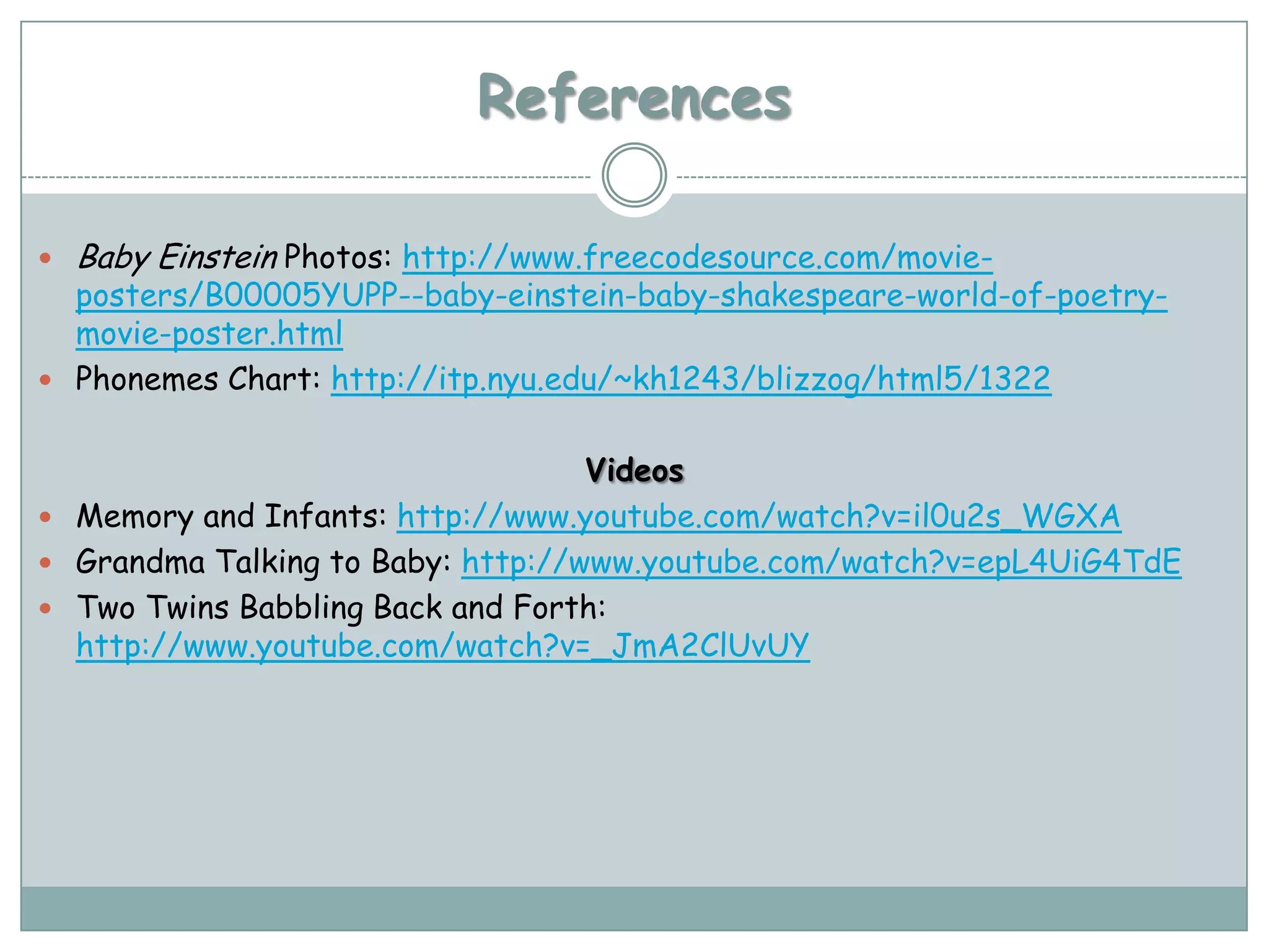References

   Baby Einstein Photos: http://www.freecodesource.com/movie-
  posters/B00005YUPP--baby-einstein-baby-shakespeare-world-of-poetry-
  movie-poster.html
 Phonemes Chart: http://itp.nyu.edu/~kh1243/blizzog/html5/1322


                                   Videos
 Memory and Infants: http://www.youtube.com/watch?v=il0u2s_WGXA
 Grandma Talking to Baby: http://www.youtube.com/watch?v=epL4UiG4TdE
 Two Twins Babbling Back and Forth:
  http://www.youtube.com/watch?v=_JmA2ClUvUY
 