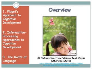 1. Piaget’s                   Overview
Approach to
Cognitive
Development


2. Information-
Processing
Approaches to
Cognitive
Development


3. The Roots of   All Information from Feldman Text Unless
Language                      Otherwise Stated
                   http://www.tower.com/child-development-robert-s-feldman-
                        hardcover/wapi/121155178?download=true&type=1
 