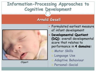 Information-Processing Approaches to
       Cognitive Development

                Arnold Gesell
                       Formulated earliest measure
                        of infant development
                       Developmental Quotient
                        (DQ): overall developmental
                        score that relates to
                        performance in 4 domains:
                         Motor Skills

                         Language Use

                         Adaptive Behaviour
      Clipart
                         Personal-Social
 