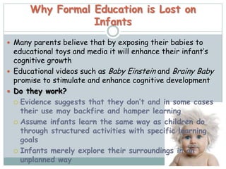 Why Formal Education is Lost on
                 Infants
 Many parents believe that by exposing their babies to
  educational toys and media it will enhance their infant’s
  cognitive growth
 Educational videos such as Baby Einstein and Brainy Baby
  promise to stimulate and enhance cognitive development
 Do they work?
   Evidence suggests that they don’t and in some cases
    their use may backfire and hamper learning
   Assume infants learn the same way as children do
    through structured activities with specific learning
    goals
   Infants merely explore their surroundings in an
    unplanned way
 