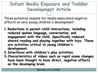 Infant Media Exposure and Toddler
          Development Article
Three potential reasons for media-associated negative
effects on very young children's development:

1.Reductions in parent-child interactions, including
  reduced spoken language, conversation, and
  engagement with the child. Specifically reduced
  shared reading and playing together with toys. These
  are activities critical to young children's
  development.
2.Interferes with children's play activities.
3.Characteristics of videos such as rapid scene changes
  have been thought to have direct, negative effects
  on the developing brain
                    (Berkule et al, 2010)
 