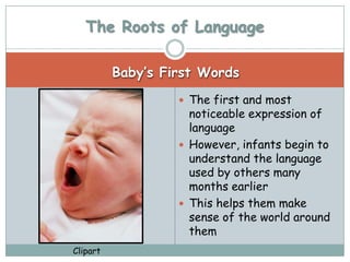 The Roots of Language

          Baby’s First Words
                    The first and most
                     noticeable expression of
                     language
                    However, infants begin to
                     understand the language
                     used by others many
                     months earlier
                    This helps them make
                     sense of the world around
                     them
Clipart
 
