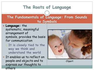 The Roots of Language

  The Fundamentals of Language: From Sounds
                 to Symbols
 Language: the
  systematic, meaningful
  arrangement of
  symbols, provides the basis
  for communication
   It is closely tied to the
    way we think and
    understand the world
 It enables us to reflect on
  people and objects and to     Clipart
  express our thoughts to
  others
 