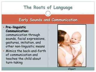 The Roots of Language

           Early Sounds and Communication
 Pre-linguistic
  Communication:
  communication through
  sounds, facial expressions,
  gestures, imitation, and
  other non-linguistic means
 Mimics the back-and-forth
  of communication and
  teaches the child about
  turn-taking
                                    Clipart
 