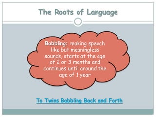 The Roots of Language



   Babbling: making speech
     like but meaningless
  sounds, starts at the age
    of 2 or 3 months and
  continues until around the
         age of 1 year



To Twins Babbling Back and Forth
 