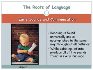 The Roots of Language

Early Sounds and Communication


                Babbling is found
                 universally and is
                 accomplished in the same
                 way throughout all cultures
                While babbling, infants
                 produce all of the sounds
                 found in every language


Clipart
 