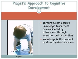 Piaget’s Approach to Cognitive
         Development



                Infants do not acquire
                 knowledge from facts
                 communicated by
                 others, nor through
                 sensation and perception
                Knowledge is the product
                 of direct motor behaviour




  Clipart
 