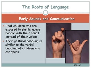The Roots of Language

           Early Sounds and Communication
 Deaf children who are
  exposed to sign language
  babble with their hands
  instead of their voices
 Their gestural babbling is
  similar to the verbal
  babbling of children who
  can speak



                                        Clipart
 