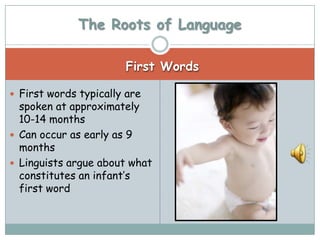 The Roots of Language

                       First Words

 First words typically are
  spoken at approximately
  10-14 months
 Can occur as early as 9
  months
 Linguists argue about what
  constitutes an infant’s
  first word
 