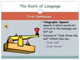 The Roots of Language

    First Sentences
             Telegraphic Speech:
              speech in which words not
              critical to the message are
              left out
             Instead of “Josh threw the
              ball” infants may say:
               “Josh ball”

               “Josh threw”
 