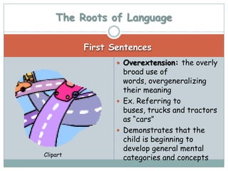 The Roots of Language

          First Sentences
                  Overextension: the overly
                   broad use of
                   words, overgeneralizing
                   their meaning
                  Ex. Referring to
                   buses, trucks and tractors
                   as “cars”
                  Demonstrates that the
                   child is beginning to
                   develop general mental
Clipart
                   categories and concepts
 