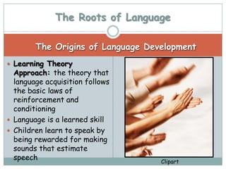 The Roots of Language

        The Origins of Language Development
 Learning Theory
  Approach: the theory that
  language acquisition follows
  the basic laws of
  reinforcement and
  conditioning
 Language is a learned skill
 Children learn to speak by
  being rewarded for making
  sounds that estimate
  speech                           Clipart
 