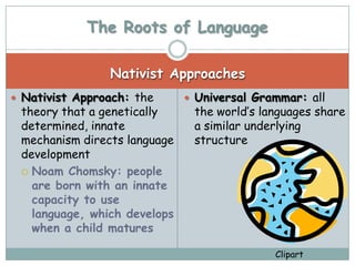 The Roots of Language

                Nativist Approaches
 Nativist Approach: the       Universal Grammar: all
 theory that a genetically     the world’s languages share
 determined, innate            a similar underlying
 mechanism directs language    structure
 development
  Noam Chomsky: people
   are born with an innate
   capacity to use
   language, which develops
   when a child matures

                                             Clipart
 