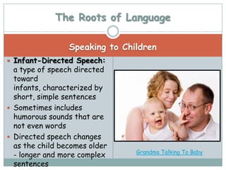 The Roots of Language

                 Speaking to Children
 Infant-Directed Speech:
  a type of speech directed
  toward
  infants, characterized by
  short, simple sentences
 Sometimes includes
  humorous sounds that are
  not even words
 Directed speech changes
  as the child becomes older
                                Grandma Talking To Baby
  - longer and more complex
  sentences
 