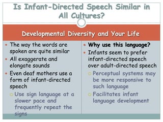 Is Infant-Directed Speech Similar in
              All Cultures?

      Developmental Diversity and Your Life
 The way the words are       Why use this language?
  spoken are quite similar    Infants seem to prefer
 All exaggerate and          infant-directed speech
  elongate sounds             over adult-directed speech
 Even deaf mothers use a      Perceptual systems may
  form of infant-directed       be more responsive to
  speech                        such language
   Use sign language at a     Facilitates infant
    slower pace and             language development
    frequently repeat the
    signs
 