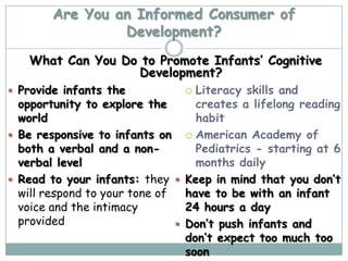 Are You an Informed Consumer of
                 Development?
   What Can You Do to Promote Infants’ Cognitive
                   Development?
 Provide infants the             Literacy skills and
  opportunity to explore the       creates a lifelong reading
  world                            habit
 Be responsive to infants on  American Academy of
  both a verbal and a non-         Pediatrics - starting at 6
  verbal level                     months daily
 Read to your infants: they  Keep in mind that you don’t
  will respond to your tone of   have to be with an infant
  voice and the intimacy         24 hours a day
  provided                      Don’t push infants and
                                 don’t expect too much too
                                 soon
 