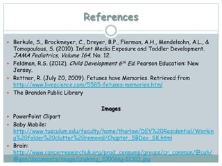 References

 Berkule, S., Brockmeyer, C., Dreyer, B.P., Fierman, A.H., Mendelsohn, A.L., &
  Tomopoulous, S. (2010). Infant Media Exposure and Toddler Development.
  JAMA Pediatrics, Volume 164. No. 12.
 Feldman, R.S. (2012). Child Development 6th Ed. Pearson Education: New
  Jersey.
 Rettner, R. (July 20, 2009). Fetuses have Memories. Retrieved from
  http://www.livescience.com/5585-fetuses-memories.html
 The Brandon Public Library


                                     Images
 PowerPoint Clipart
 Baby Mobile:
  http://www.tusculum.edu/faculty/home/tharlow/DEV%20Residential/Workin
  g%20folder%20clutter%20removal/Chapter_5BDev_SK.html
 Brain:
  http://www.cancerresearchuk.org/prod_consump/groups/cr_common/@cah/
  @gen/documents/image/crukmig_1000img-12313.jpg
 