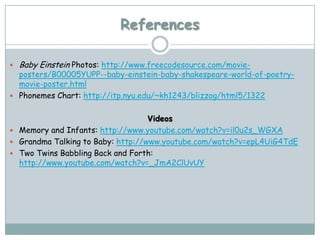 References

   Baby Einstein Photos: http://www.freecodesource.com/movie-
  posters/B00005YUPP--baby-einstein-baby-shakespeare-world-of-poetry-
  movie-poster.html
 Phonemes Chart: http://itp.nyu.edu/~kh1243/blizzog/html5/1322


                                   Videos
 Memory and Infants: http://www.youtube.com/watch?v=il0u2s_WGXA
 Grandma Talking to Baby: http://www.youtube.com/watch?v=epL4UiG4TdE
 Two Twins Babbling Back and Forth:
  http://www.youtube.com/watch?v=_JmA2ClUvUY
 