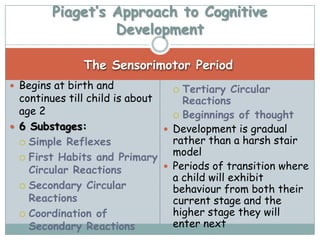 Piaget’s Approach to Cognitive
                 Development

               The Sensorimotor Period
 Begins at birth and              Tertiary Circular
  continues till child is about     Reactions
  age 2                            Beginnings of thought
 6 Substages:                   Development is gradual
   Simple Reflexes               rather than a harsh stair
   First Habits and Primary
                                  model
    Circular Reactions           Periods of transition where
                                  a child will exhibit
   Secondary Circular
                                  behaviour from both their
    Reactions                     current stage and the
   Coordination of               higher stage they will
    Secondary Reactions           enter next
 