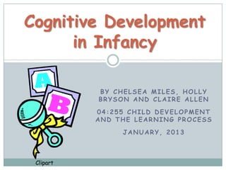 Cognitive Development
      in Infancy

           BY CHELSEA MILES, HOLLY
           BRYSON AND CLAIRE ALLEN

           04:255 CHILD DEVELOPMENT
           AND THE LEARNING PROCESS

                JANUARY, 2013



 Clipart
 
