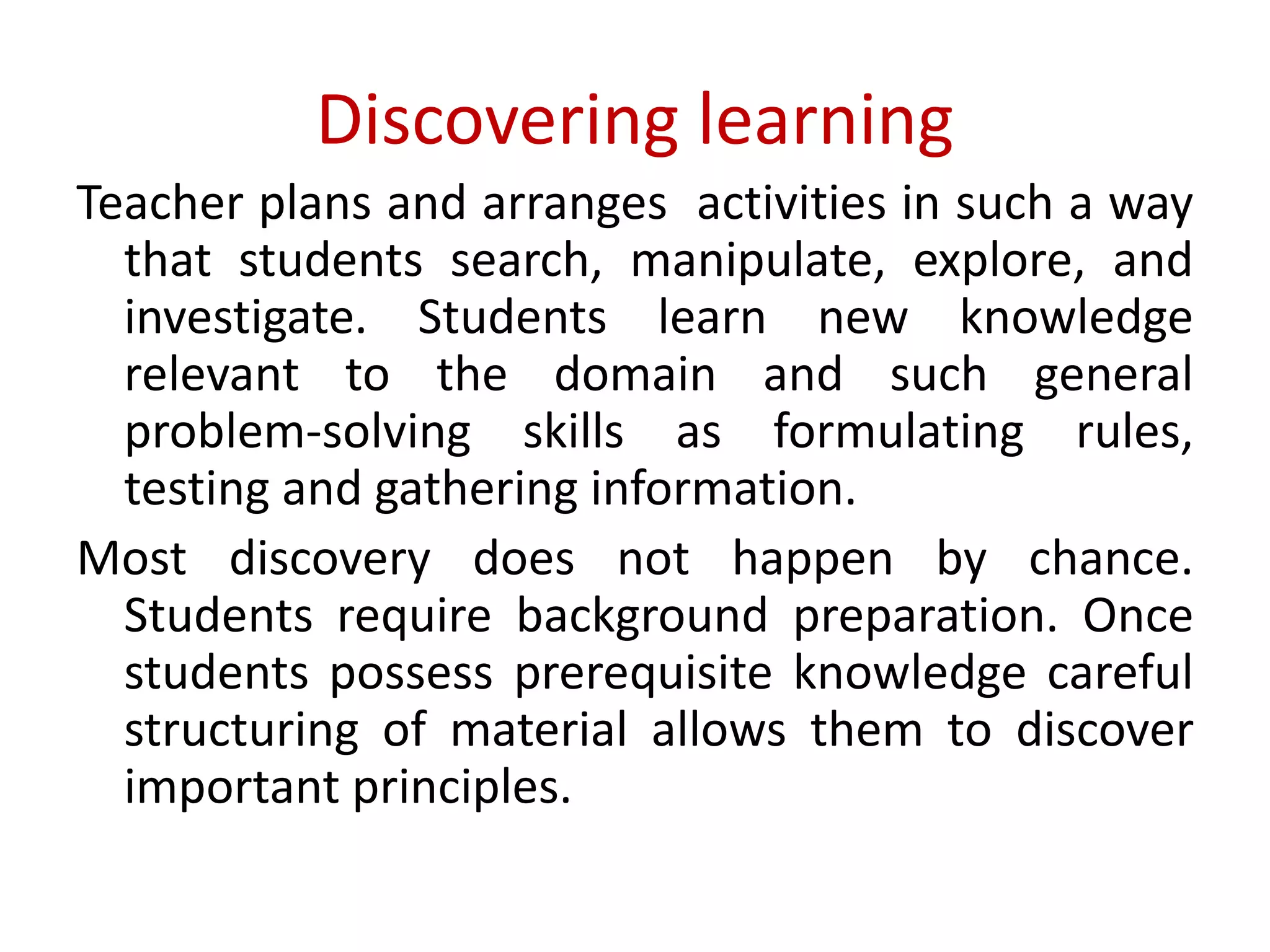 Discovering learning
Teacher plans and arranges activities in such a way
that students search, manipulate, explore, and
investigate. Students learn new knowledge
relevant to the domain and such general
problem-solving skills as formulating rules,
testing and gathering information.
Most discovery does not happen by chance.
Students require background preparation. Once
students possess prerequisite knowledge careful
structuring of material allows them to discover
important principles.
 