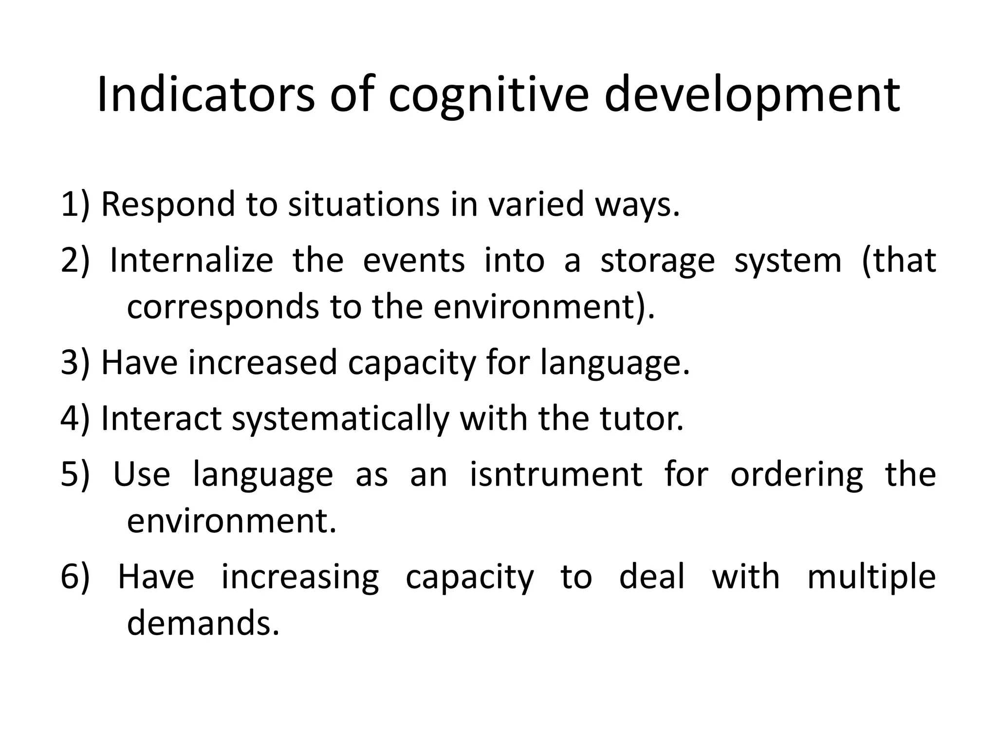 Indicators of cognitive development
1) Respond to situations in varied ways.
2) Internalize the events into a storage system (that
corresponds to the environment).
3) Have increased capacity for language.
4) Interact systematically with the tutor.
5) Use language as an isntrument for ordering the
environment.
6) Have increasing capacity to deal with multiple
demands.
 