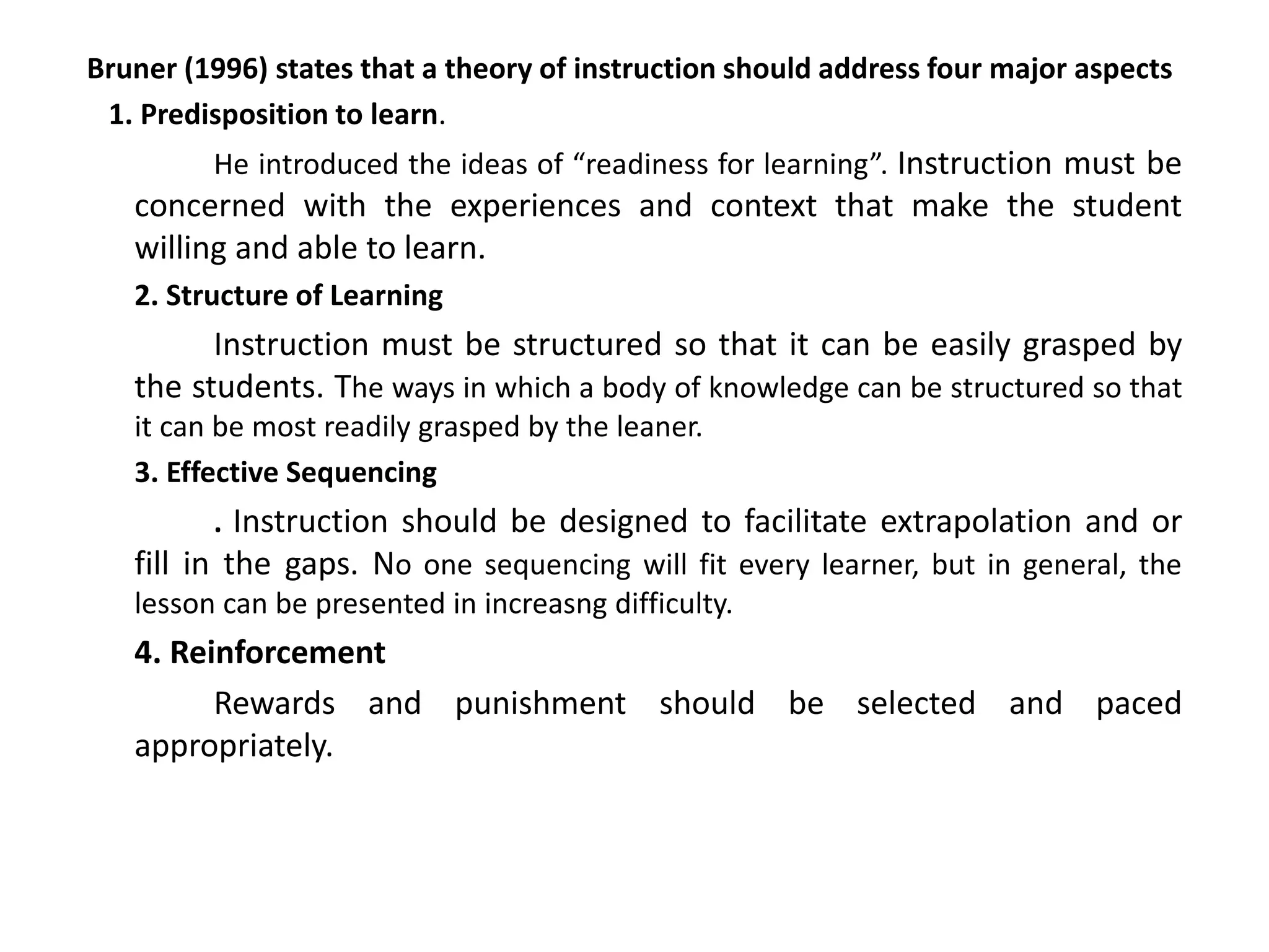 Bruner (1996) states that a theory of instruction should address four major aspects
1. Predisposition to learn.
He introduced the ideas of “readiness for learning”. Instruction must be
concerned with the experiences and context that make the student
willing and able to learn.
2. Structure of Learning
Instruction must be structured so that it can be easily grasped by
the students. The ways in which a body of knowledge can be structured so that
it can be most readily grasped by the leaner.
3. Effective Sequencing
. Instruction should be designed to facilitate extrapolation and or
fill in the gaps. No one sequencing will fit every learner, but in general, the
lesson can be presented in increasng difficulty.
4. Reinforcement
Rewards and punishment should be selected and paced
appropriately.
 