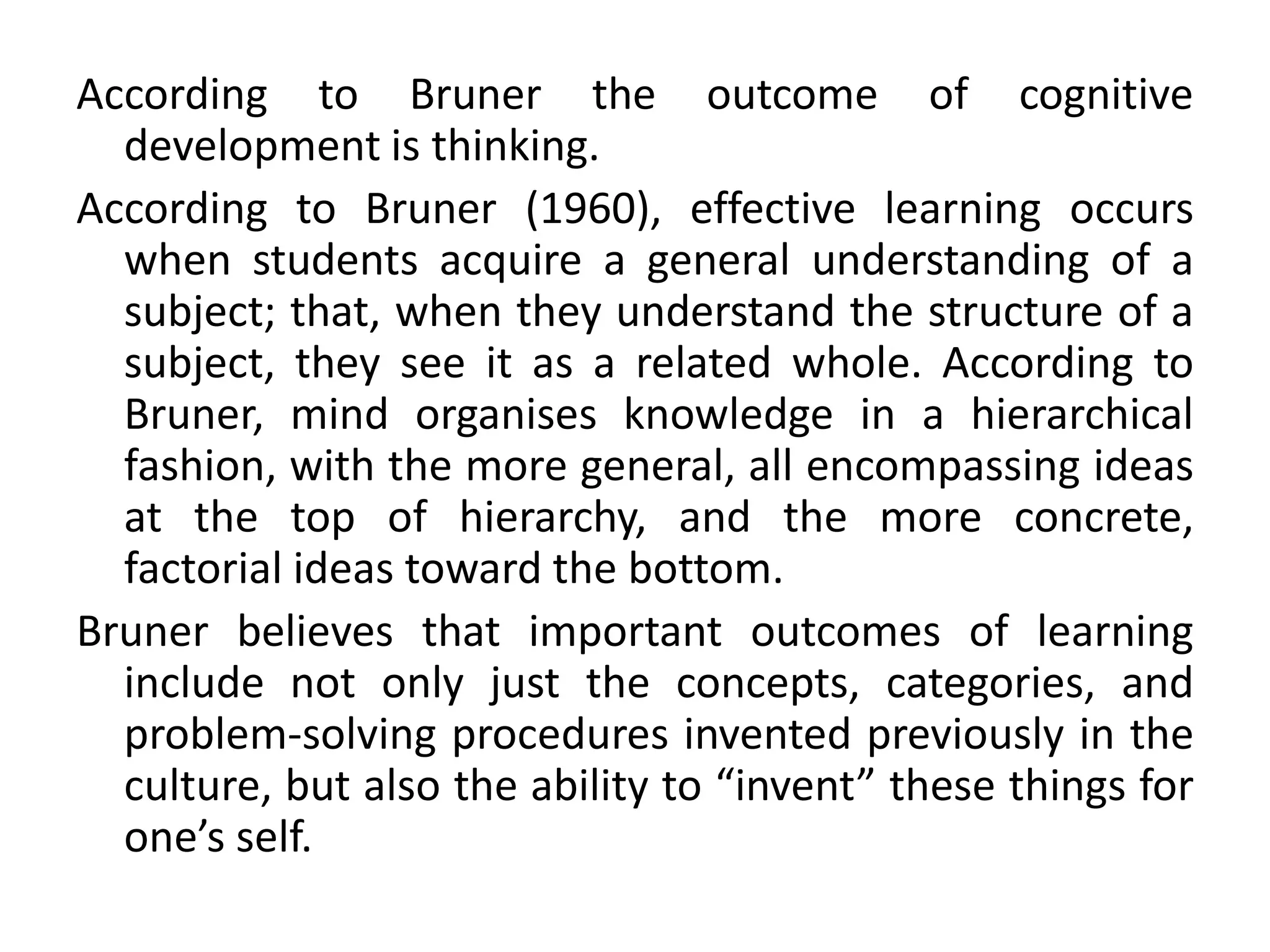 According to Bruner the outcome of cognitive
development is thinking.
According to Bruner (1960), effective learning occurs
when students acquire a general understanding of a
subject; that, when they understand the structure of a
subject, they see it as a related whole. According to
Bruner, mind organises knowledge in a hierarchical
fashion, with the more general, all encompassing ideas
at the top of hierarchy, and the more concrete,
factorial ideas toward the bottom.
Bruner believes that important outcomes of learning
include not only just the concepts, categories, and
problem-solving procedures invented previously in the
culture, but also the ability to “invent” these things for
one’s self.
 