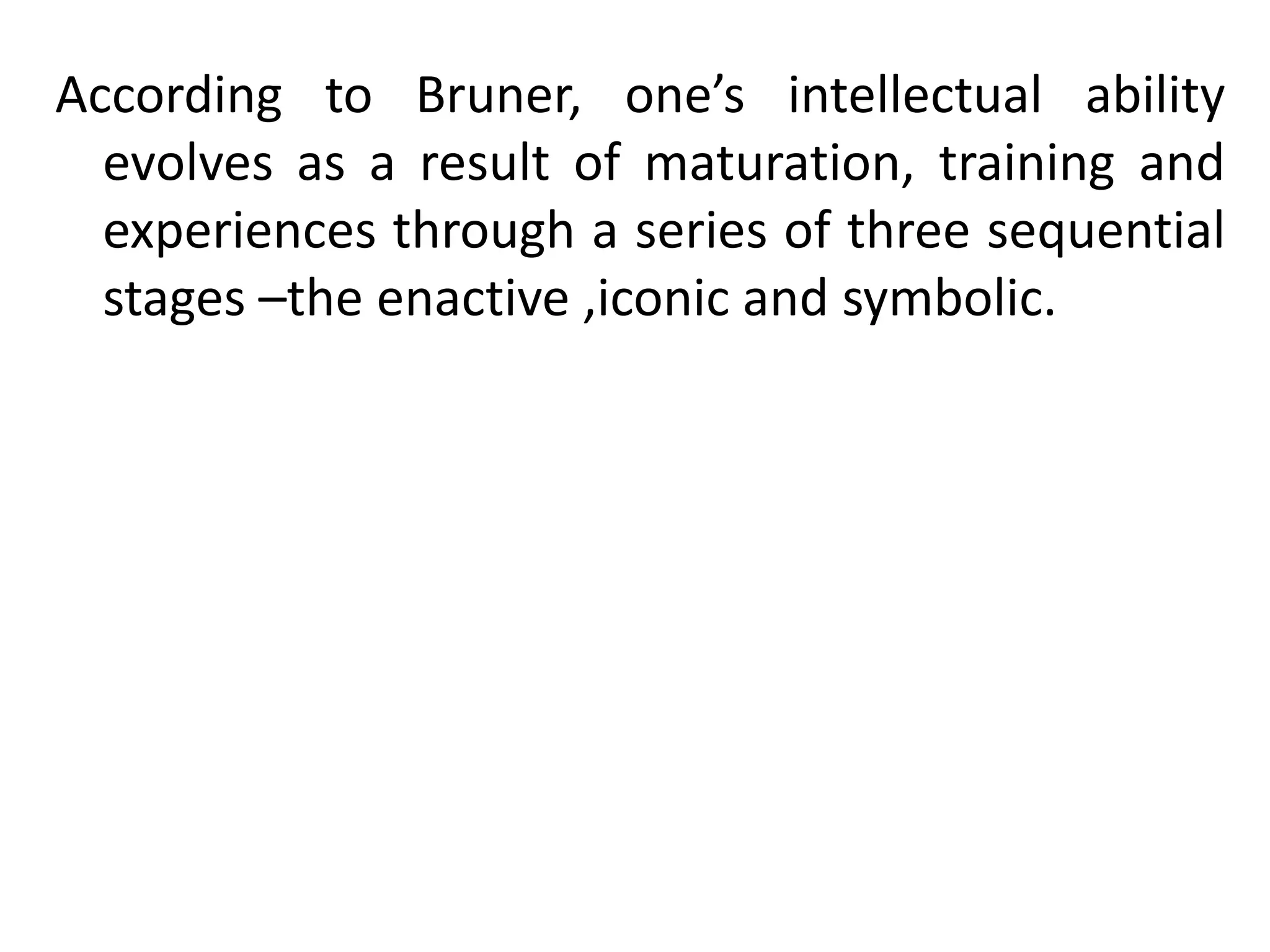 According to Bruner, one’s intellectual ability
evolves as a result of maturation, training and
experiences through a series of three sequential
stages –the enactive ,iconic and symbolic.
 