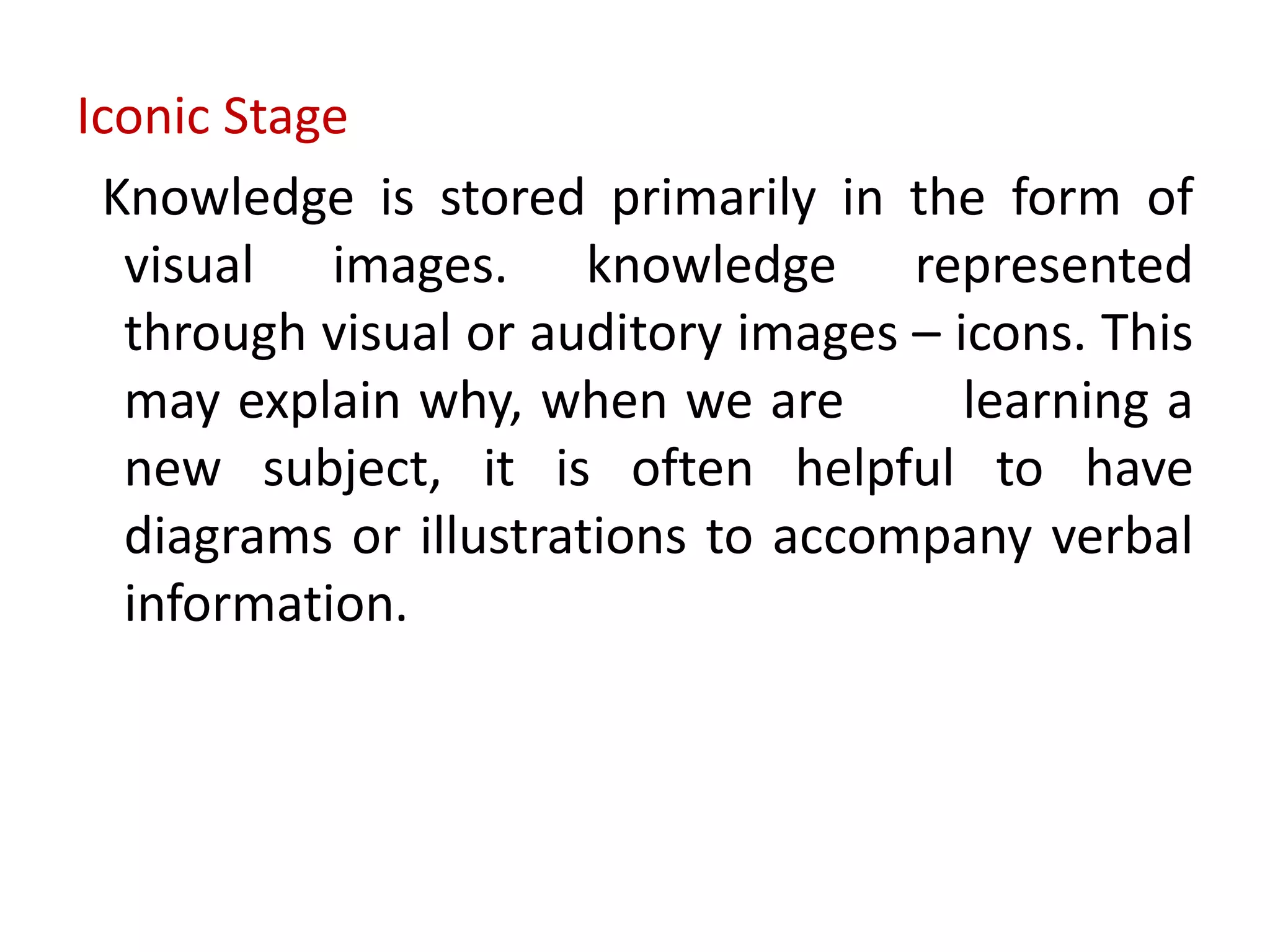 Iconic Stage
Knowledge is stored primarily in the form of
visual images. knowledge represented
through visual or auditory images – icons. This
may explain why, when we are learning a
new subject, it is often helpful to have
diagrams or illustrations to accompany verbal
information.
 