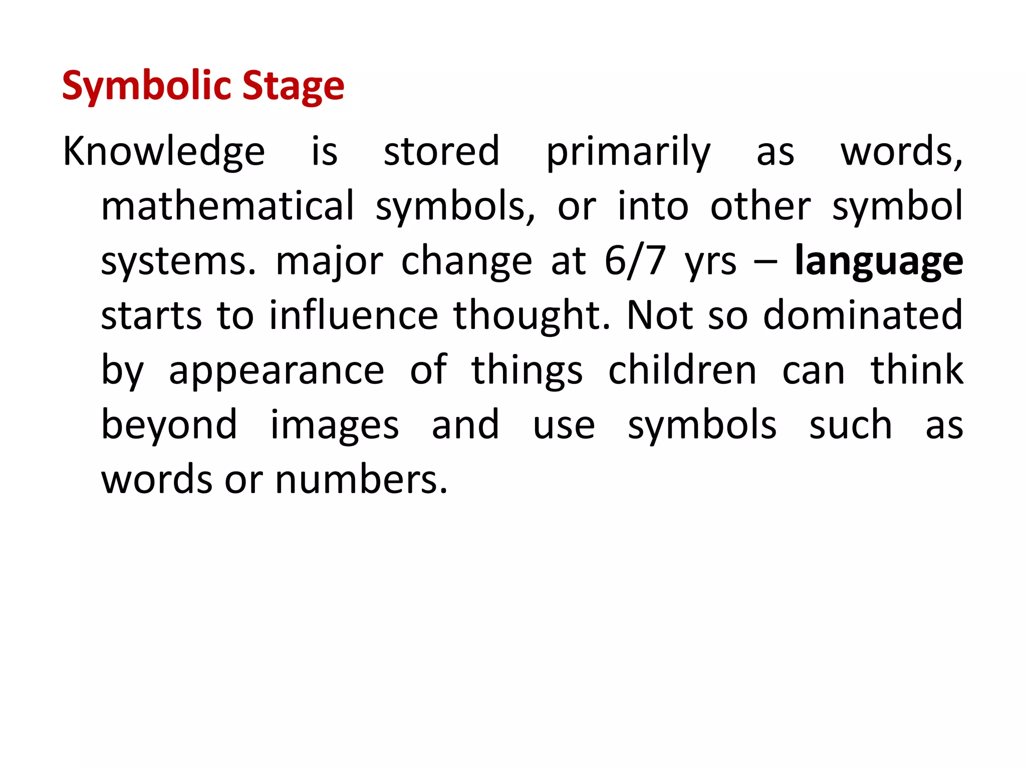 Symbolic Stage
Knowledge is stored primarily as words,
mathematical symbols, or into other symbol
systems. major change at 6/7 yrs – language
starts to influence thought. Not so dominated
by appearance of things children can think
beyond images and use symbols such as
words or numbers.
 