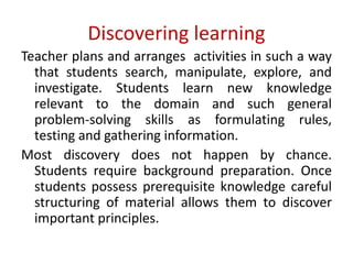 Discovering learning
Teacher plans and arranges activities in such a way
that students search, manipulate, explore, and
investigate. Students learn new knowledge
relevant to the domain and such general
problem-solving skills as formulating rules,
testing and gathering information.
Most discovery does not happen by chance.
Students require background preparation. Once
students possess prerequisite knowledge careful
structuring of material allows them to discover
important principles.
 