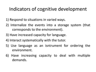 Indicators of cognitive development
1) Respond to situations in varied ways.
2) Internalize the events into a storage system (that
corresponds to the environment).
3) Have increased capacity for language.
4) Interact systematically with the tutor.
5) Use language as an isntrument for ordering the
environment.
6) Have increasing capacity to deal with multiple
demands.
 