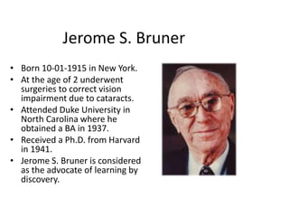 Jerome S. Bruner
• Born 10-01-1915 in New York.
• At the age of 2 underwent
surgeries to correct vision
impairment due to cataracts.
• Attended Duke University in
North Carolina where he
obtained a BA in 1937.
• Received a Ph.D. from Harvard
in 1941.
• Jerome S. Bruner is considered
as the advocate of learning by
discovery.
 
