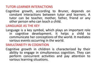 TUTOR-LEARNER INTERACTIONS
Cognitive growth, according to Bruner, depends on
constant interactions between tutor and learners. A
tutor can be teacher, mother, father, friend or any
other person who can teach a child.
LANGUAGE AS THE KEY
Language is a key symbol, which plays an important role
in cognitive development. It helps a child to
communicate her conceptions of the world. It mediates
various events occurring in the world.
SIMULTANEITY IN COGNITION
Cognitive growth in children is characterized by their
ability to engage in simultaneous cognition. They can
perform concurrent activities and pay attention to
various learning situations.
 