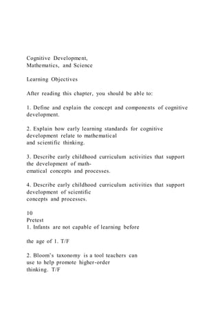 Cognitive Development,
Mathematics, and Science
Learning Objectives
After reading this chapter, you should be able to:
1. Define and explain the concept and components of cognitive
development.
2. Explain how early learning standards for cognitive
development relate to mathematical
and scientific thinking.
3. Describe early childhood curriculum activities that support
the development of math-
ematical concepts and processes.
4. Describe early childhood curriculum activities that support
development of scientific
concepts and processes.
10
Pretest
1. Infants are not capable of learning before
the age of 1. T/F
2. Bloom’s taxonomy is a tool teachers can
use to help promote higher-order
thinking. T/F
 