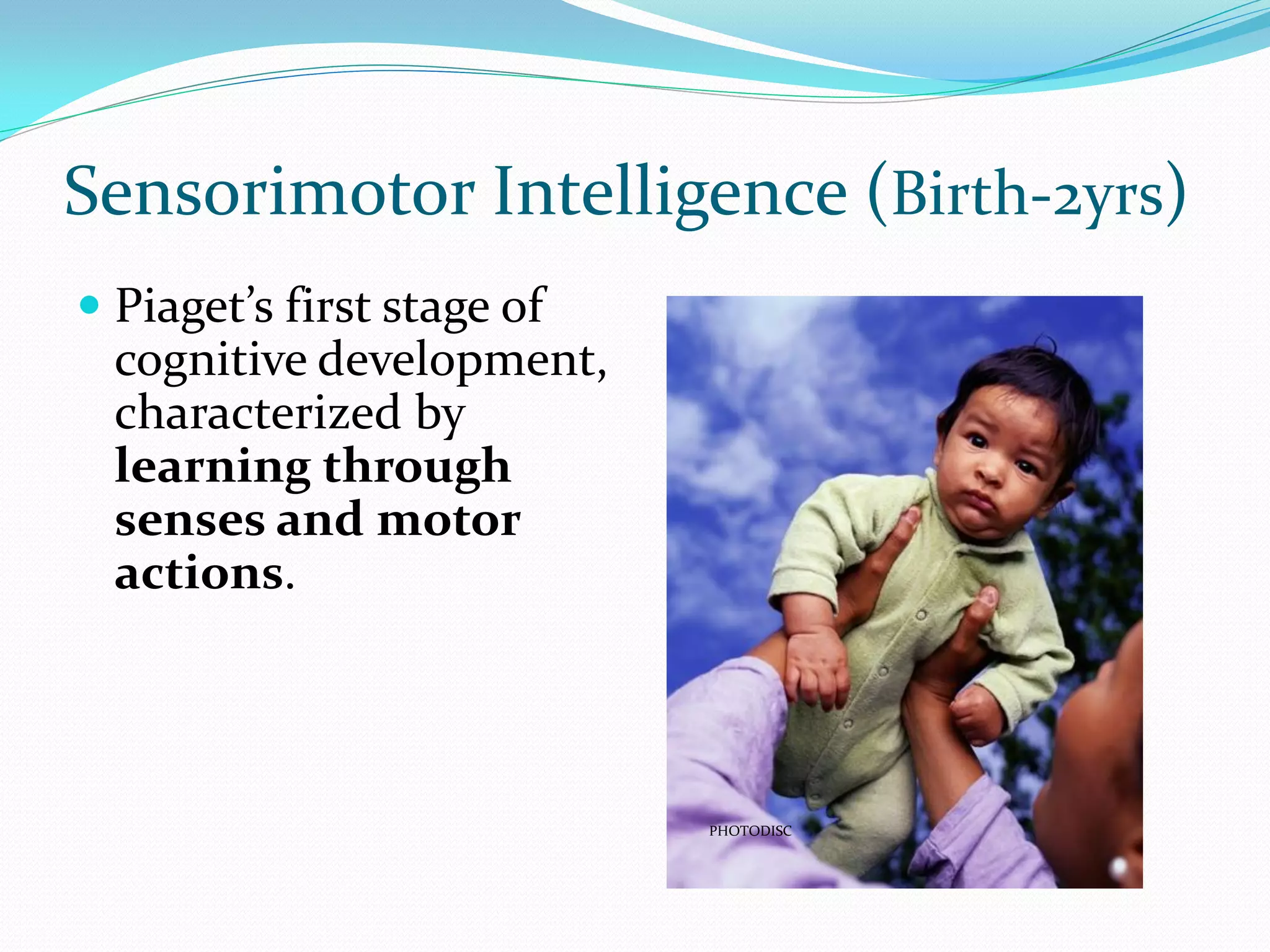 Sensorimotor Intelligence (Birth-2yrs)
 Piaget’s first stage of
  cognitive development,
 characterized by
 learning through
 senses and motor
 actions.




                            PHOTODISC
 