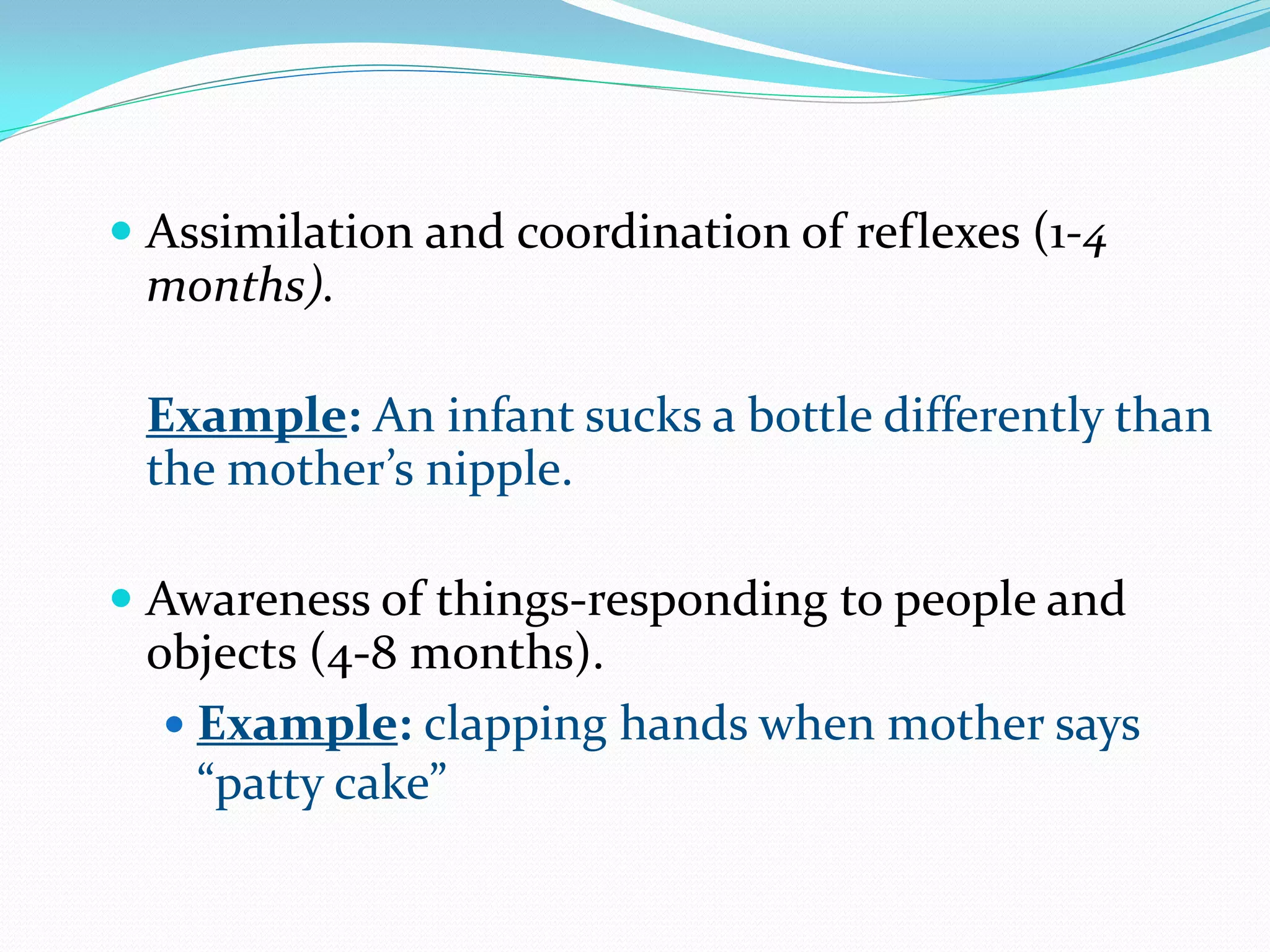  Assimilation and coordination of reflexes (1-4
  months).

 Example: An infant sucks a bottle differently than
 the mother’s nipple.

 Awareness of things-responding to people and
  objects (4-8 months).
   Example: clapping hands when mother says
    “patty cake”
 